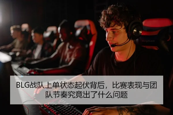 BLG战队上单状态起伏背后，比赛表现与团队节奏究竟出了什么问题