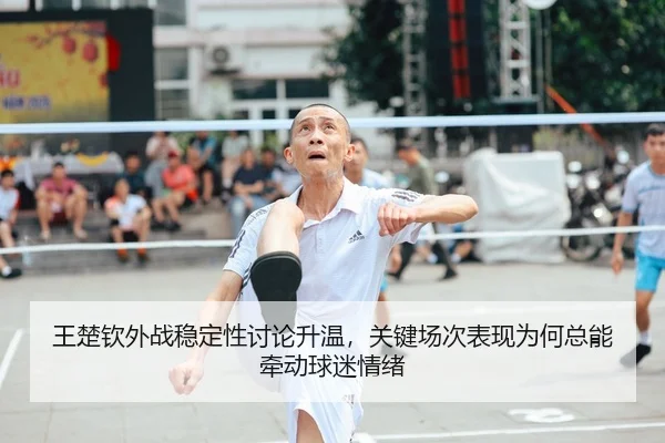 王楚钦外战稳定性讨论升温，关键场次表现为何总能牵动球迷情绪